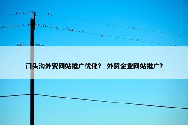 门头沟外贸网站推广优化？ 外贸企业网站推广？