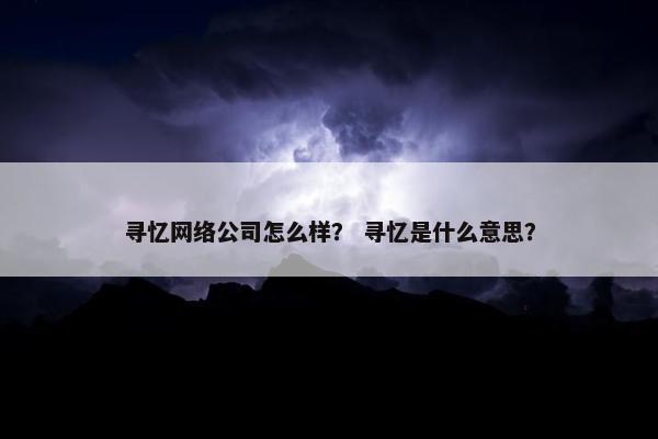 寻忆网络公司怎么样？ 寻忆是什么意思？