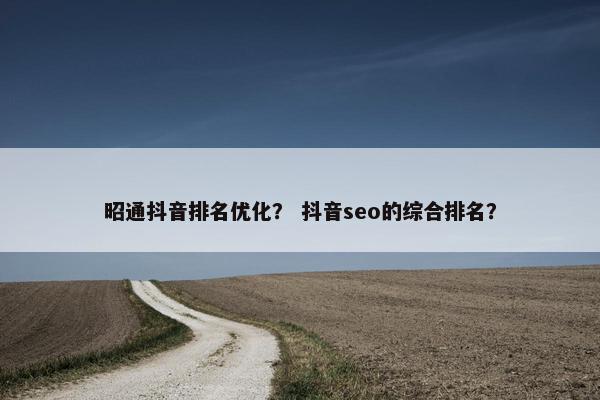 昭通抖音排名优化？ 抖音seo的综合排名？