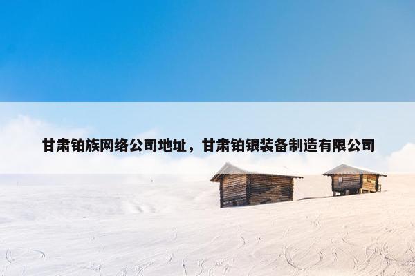 甘肃铂族网络公司地址，甘肃铂银装备制造有限公司