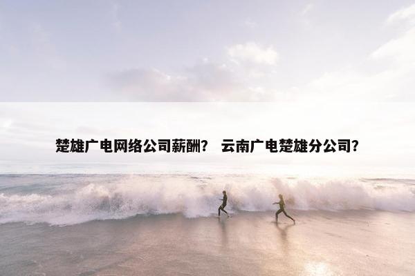 楚雄广电网络公司薪酬？ 云南广电楚雄分公司？