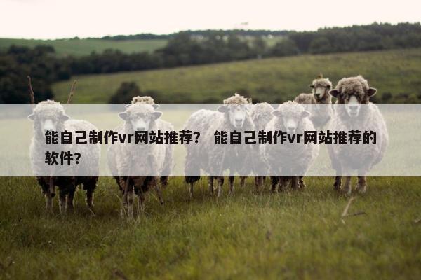 能自己制作vr网站推荐？ 能自己制作vr网站推荐的软件？