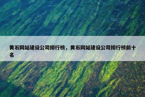 黄石网站建设公司排行榜，黄石网站建设公司排行榜前十名