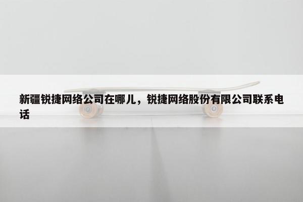 新疆锐捷网络公司在哪儿，锐捷网络股份有限公司联系电话