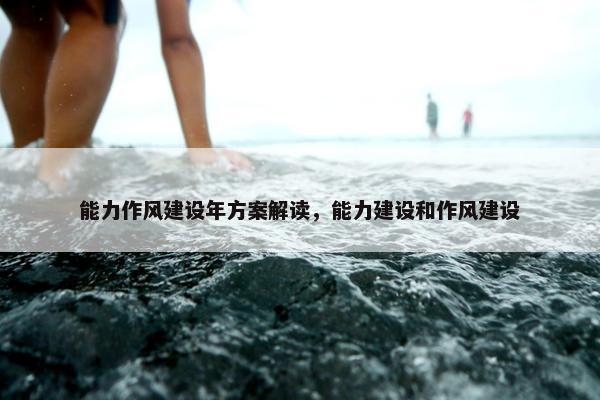 能力作风建设年方案解读，能力建设和作风建设