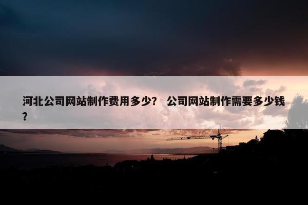 河北公司网站制作费用多少？ 公司网站制作需要多少钱？