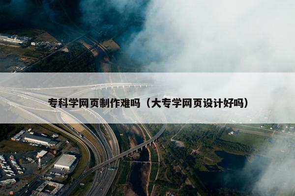 专科学网页制作难吗（大专学网页设计好吗）