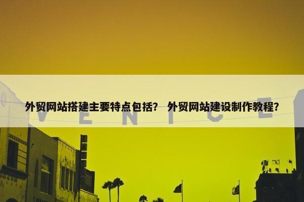 外贸网站搭建主要特点包括？ 外贸网站建设制作教程？