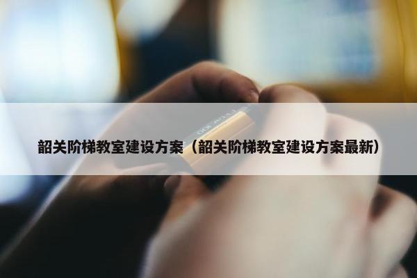 韶关阶梯教室建设方案（韶关阶梯教室建设方案最新）