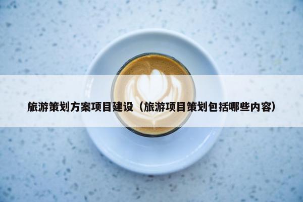旅游策划方案项目建设（旅游项目策划包括哪些内容）