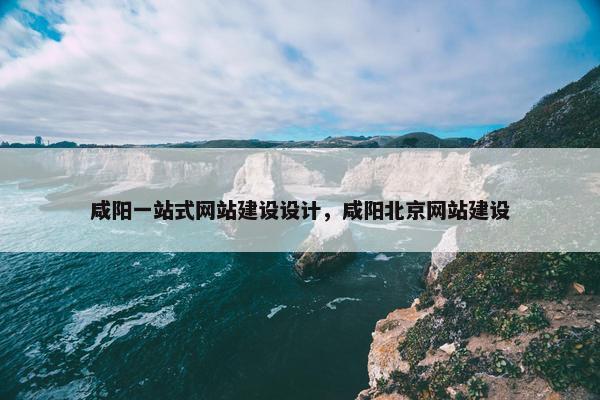 咸阳一站式网站建设设计，咸阳北京网站建设