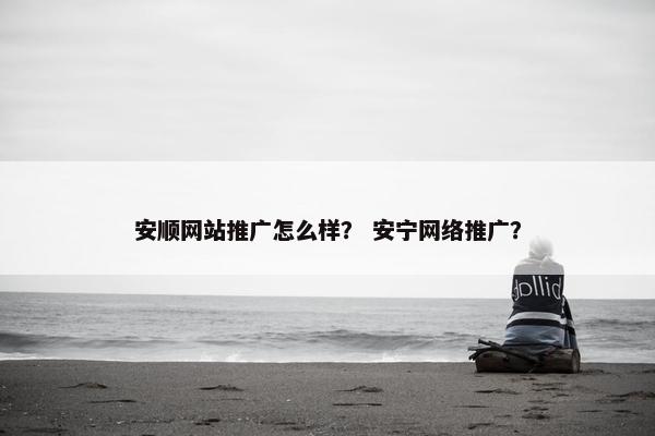 安顺网站推广怎么样？ 安宁网络推广？