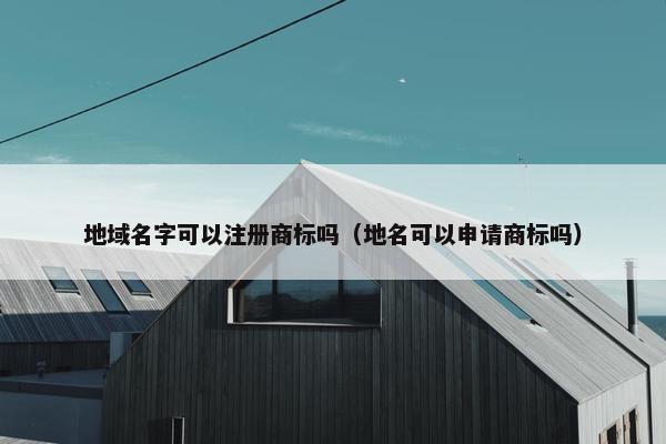 地域名字可以注册商标吗（地名可以申请商标吗）