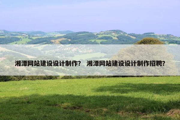 湘潭网站建设设计制作？ 湘潭网站建设设计制作招聘？