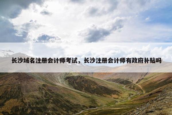 长沙域名注册会计师考试，长沙注册会计师有政府补贴吗