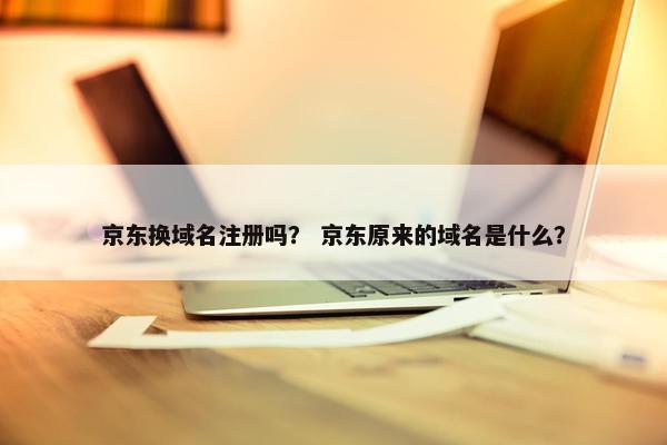 京东换域名注册吗？ 京东原来的域名是什么？