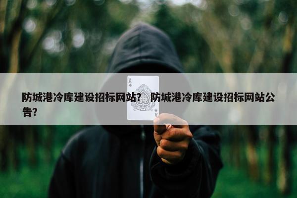 防城港冷库建设招标网站？ 防城港冷库建设招标网站公告？