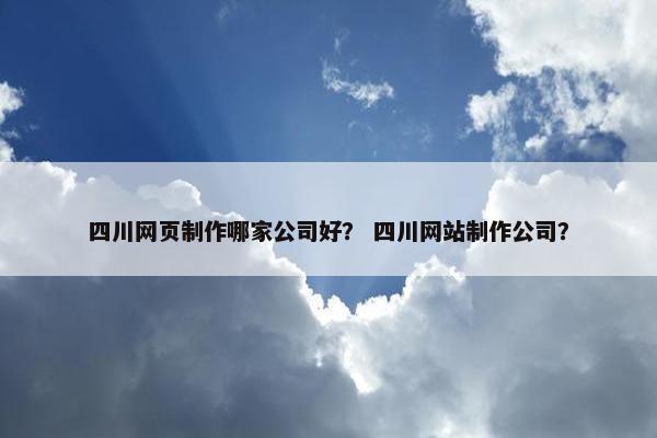 四川网页制作哪家公司好？ 四川网站制作公司？