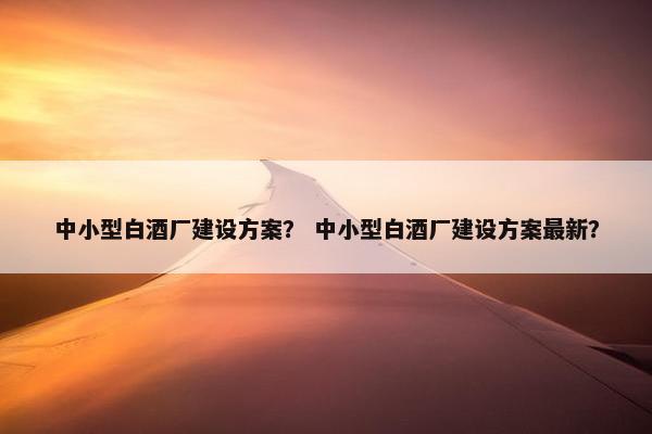 中小型白酒厂建设方案？ 中小型白酒厂建设方案最新？