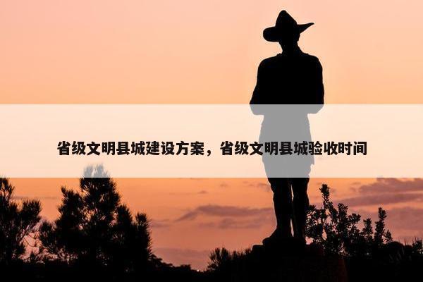 省级文明县城建设方案，省级文明县城验收时间