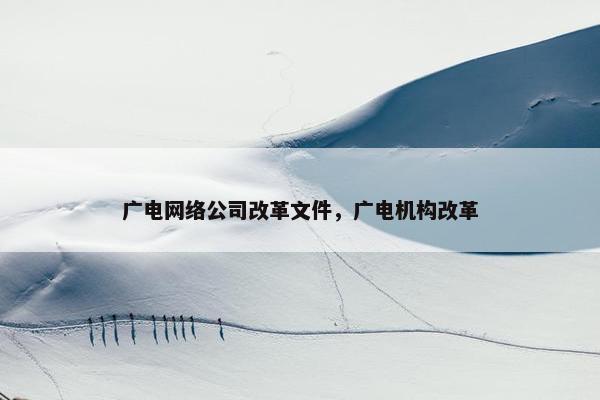 广电网络公司改革文件，广电机构改革