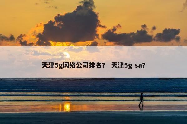 天津5g网络公司排名？ 天津5g sa？