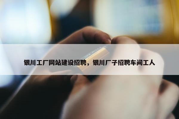 银川工厂网站建设招聘，银川厂子招聘车间工人