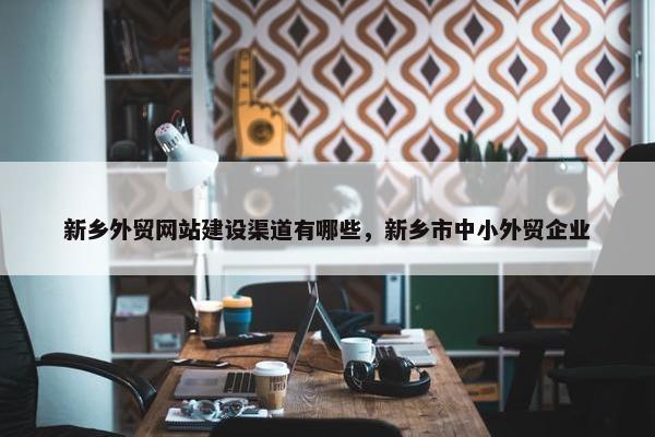 新乡外贸网站建设渠道有哪些，新乡市中小外贸企业