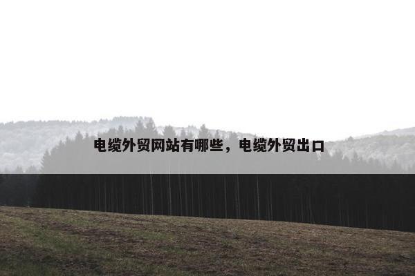 电缆外贸网站有哪些，电缆外贸出口