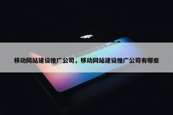 移动网站建设推广公司，移动网站建设推广公司有哪些
