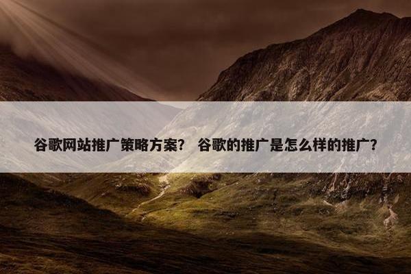 谷歌网站推广策略方案？ 谷歌的推广是怎么样的推广？