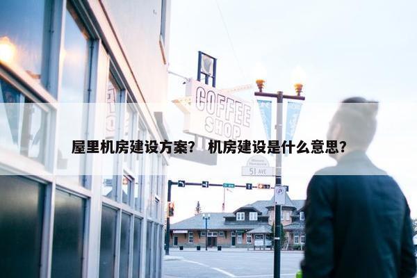 屋里机房建设方案？ 机房建设是什么意思？