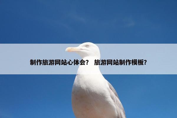 制作旅游网站心体会？ 旅游网站制作模板？