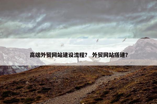 高端外贸网站建设流程？ 外贸网站搭建？
