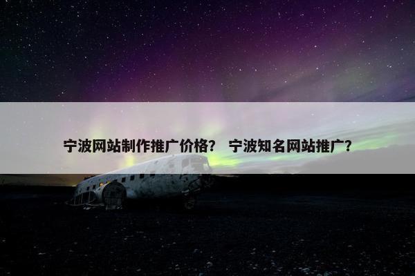 宁波网站制作推广价格？ 宁波知名网站推广？
