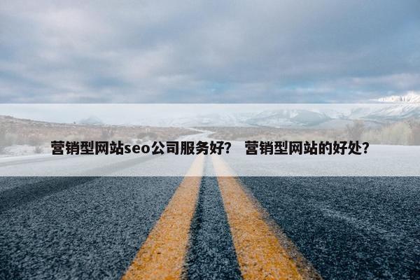 营销型网站seo公司服务好？ 营销型网站的好处？