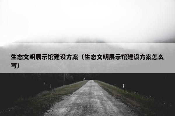 生态文明展示馆建设方案（生态文明展示馆建设方案怎么写）