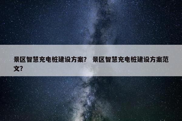 景区智慧充电桩建设方案？ 景区智慧充电桩建设方案范文？