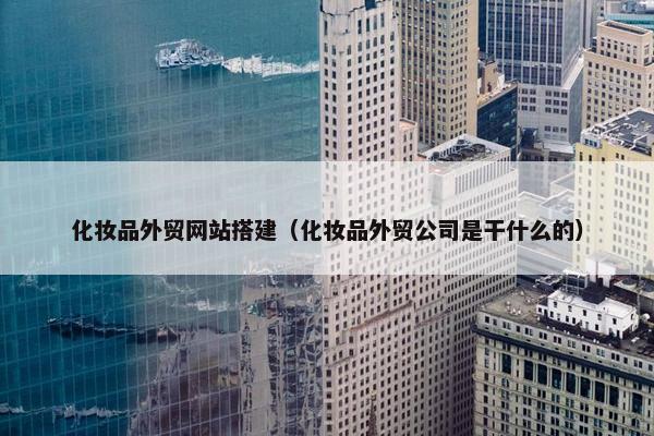 化妆品外贸网站搭建（化妆品外贸公司是干什么的）