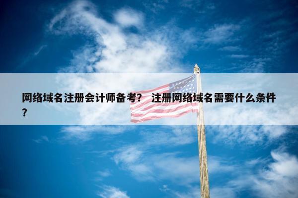 网络域名注册会计师备考？ 注册网络域名需要什么条件？