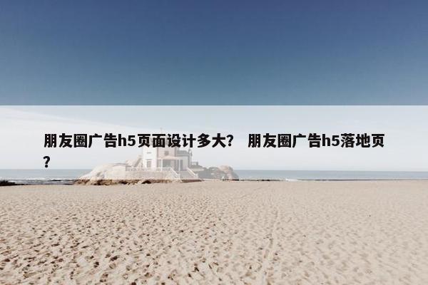 朋友圈广告h5页面设计多大？ 朋友圈广告h5落地页？