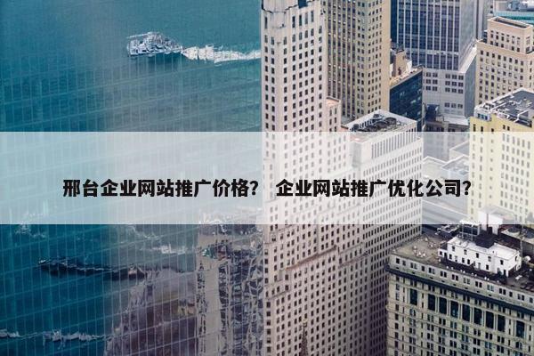 邢台企业网站推广价格？ 企业网站推广优化公司？