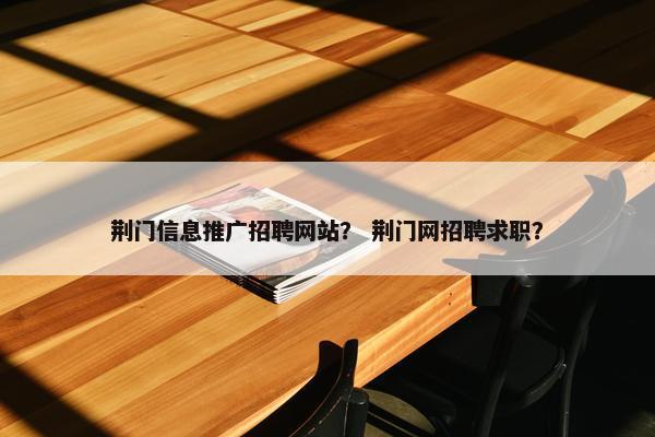 荆门信息推广招聘网站？ 荆门网招聘求职？