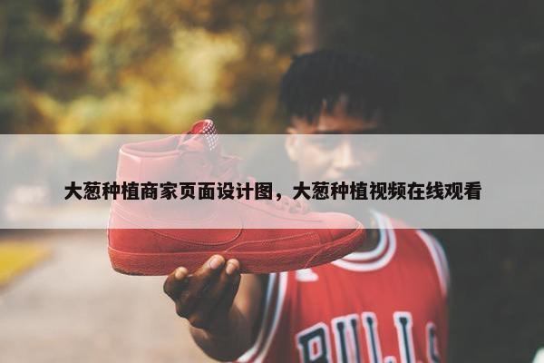 大葱种植商家页面设计图，大葱种植视频在线观看