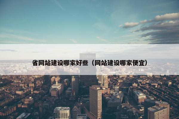 省网站建设哪家好些（网站建设哪家便宜）