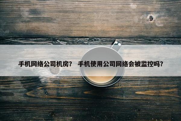 手机网络公司机房？ 手机使用公司网络会被监控吗？