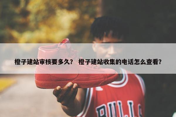 橙子建站审核要多久？ 橙子建站收集的电话怎么查看？