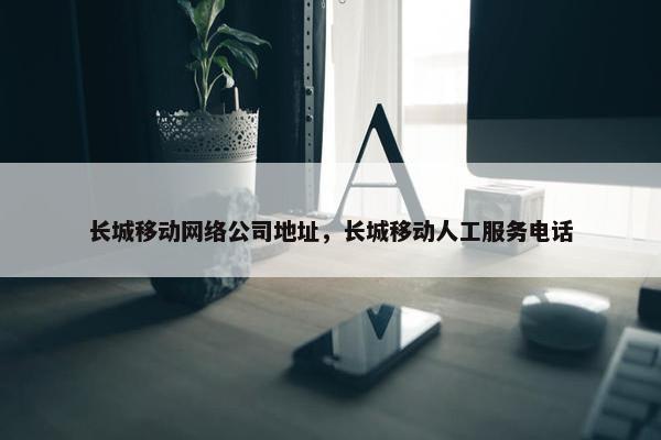 长城移动网络公司地址，长城移动人工服务电话