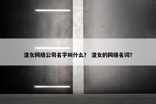 渣女网络公司名字叫什么？ 渣女的网络名词？