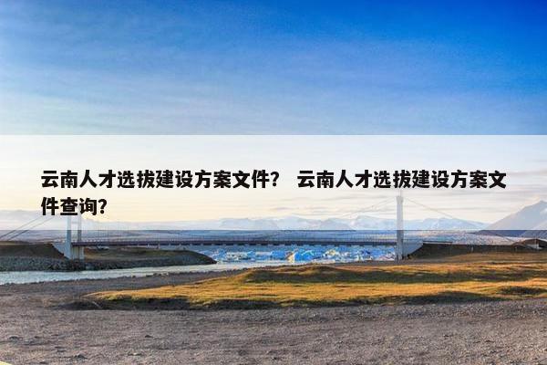 云南人才选拔建设方案文件？ 云南人才选拔建设方案文件查询？